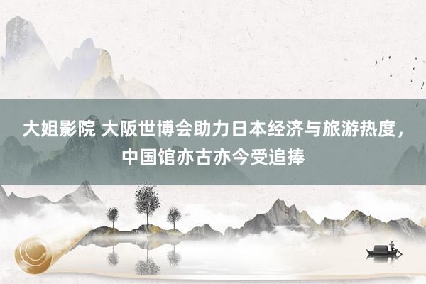 大姐影院 大阪世博会助力日本经济与旅游热度，中国馆亦古亦今受追捧