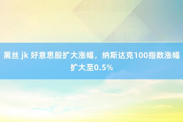 黑丝 jk 好意思股扩大涨幅，纳斯达克100指数涨幅扩大至0.5%