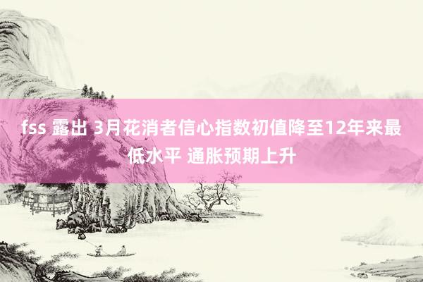 fss 露出 3月花消者信心指数初值降至12年来最低水平 通胀预期上升