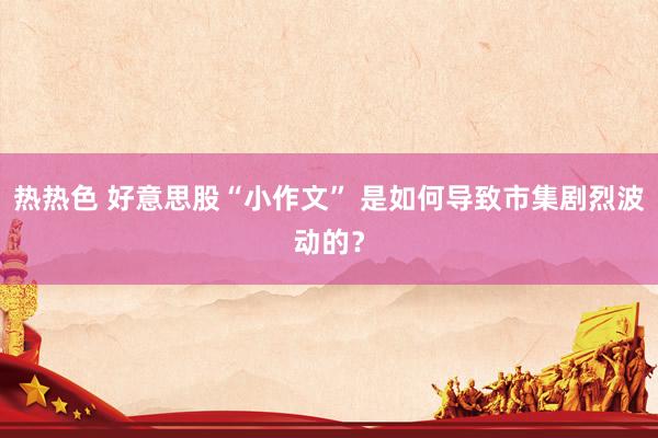热热色 好意思股“小作文” 是如何导致市集剧烈波动的？