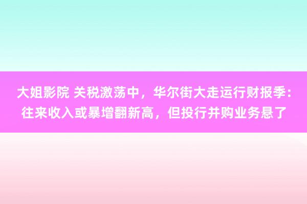 大姐影院 关税激荡中，华尔街大走运行财报季：往来收入或暴增翻新高，但投行并购业务悬了