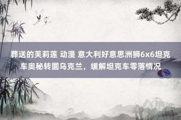 葬送的芙莉莲 动漫 意大利好意思洲狮6x6坦克车奥秘转圜乌克兰，缓解坦克车零落情况