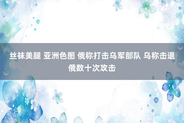 丝袜美腿 亚洲色图 俄称打击乌军部队 乌称击退俄数十次攻击
