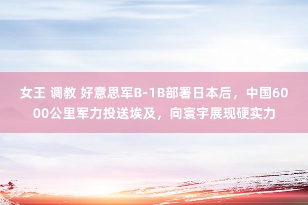 女王 调教 好意思军B-1B部署日本后，中国6000公里军力投送埃及，向寰宇展现硬实力