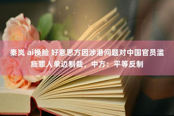 秦岚 ai换脸 好意思方因涉港问题对中国官员滥施罪人单边制裁，中方：平等反制