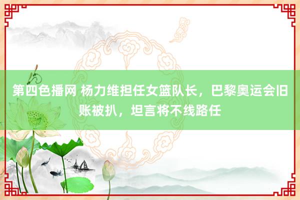 第四色播网 杨力维担任女篮队长，巴黎奥运会旧账被扒，坦言将不线路任