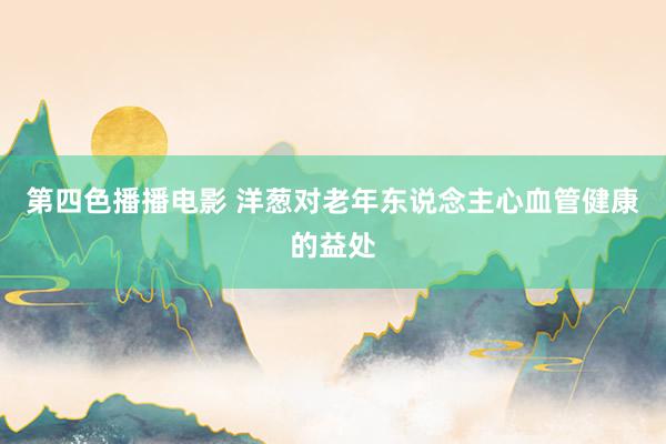 第四色播播电影 洋葱对老年东说念主心血管健康的益处