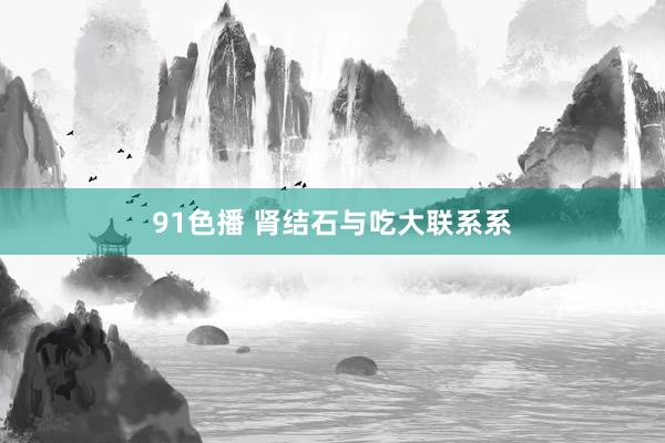 91色播 肾结石与吃大联系系