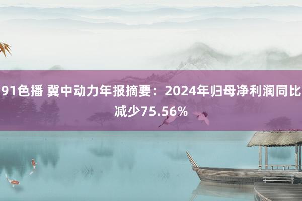 91色播 冀中动力年报摘要：2024年归母净利润同比减少75.56%