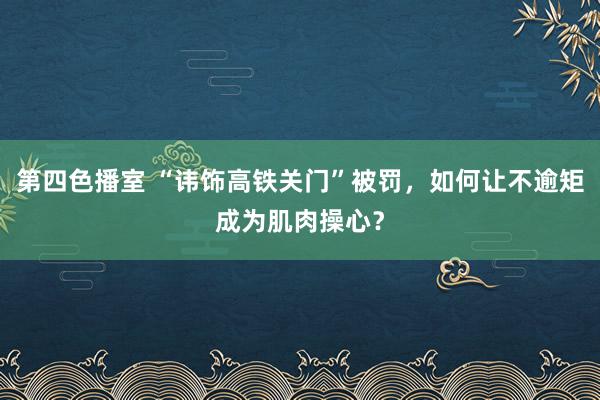 第四色播室 “讳饰高铁关门”被罚，如何让不逾矩成为肌肉操心？