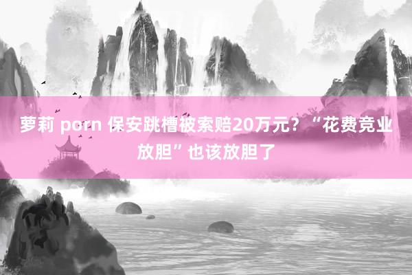 萝莉 porn 保安跳槽被索赔20万元？“花费竞业放胆”也该放胆了
