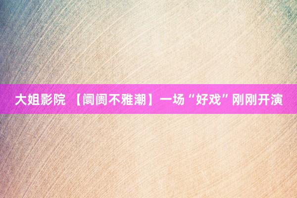 大姐影院 【阛阓不雅潮】一场“好戏”刚刚开演