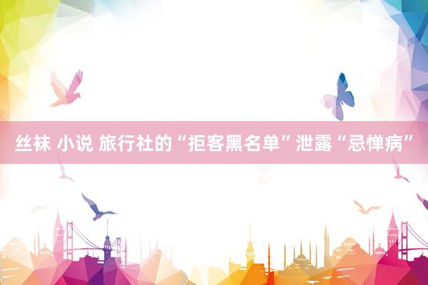 丝袜 小说 旅行社的“拒客黑名单”泄露“忌惮病”