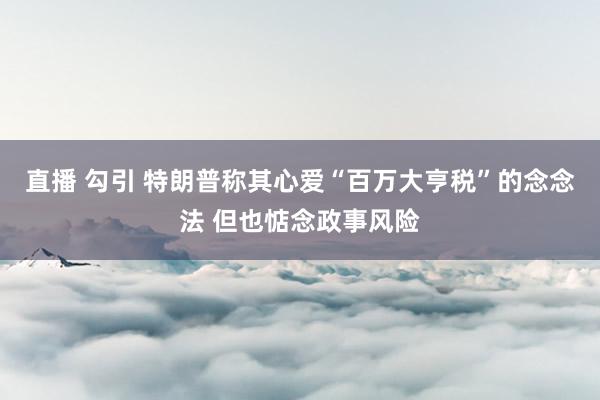 直播 勾引 特朗普称其心爱“百万大亨税”的念念法 但也惦念政事风险
