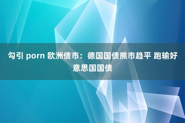 勾引 porn 欧洲债市：德国国债熊市趋平 跑输好意思国国债