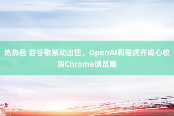 热热色 若谷歌被动出售，OpenAI和雅虎齐成心收购Chrome浏览器