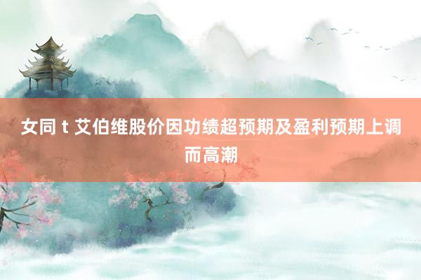女同 t 艾伯维股价因功绩超预期及盈利预期上调而高潮
