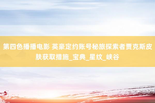 第四色播播电影 英豪定约账号秘旅探索者贾克斯皮肤获取措施_宝典_星纹_峡谷