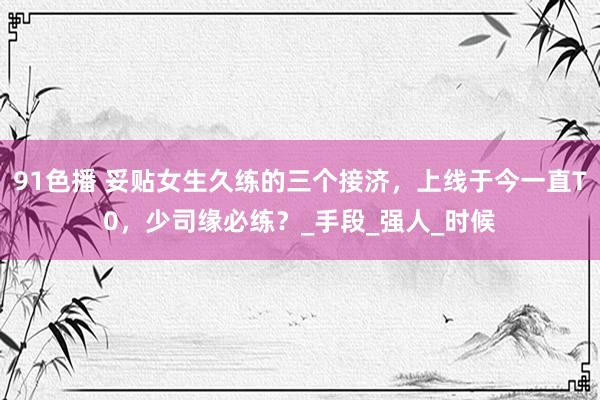 91色播 妥贴女生久练的三个接济，上线于今一直T0，少司缘必练？_手段_强人_时候