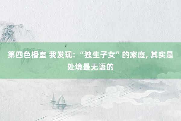 第四色播室 我发现: “独生子女”的家庭， 其实是处境最无语的