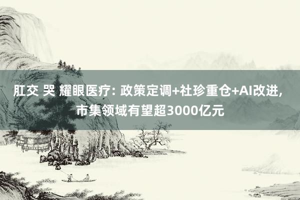 肛交 哭 耀眼医疗: 政策定调+社珍重仓+AI改进， 市集领域有望超3000亿元
