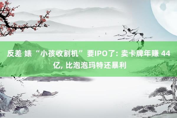 反差 婊 “小孩收割机” 要IPO了: 卖卡牌年赚 44 亿， 比泡泡玛特还暴利
