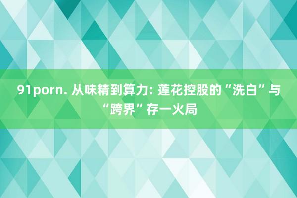 91porn. 从味精到算力: 莲花控股的“洗白”与“跨界”存一火局