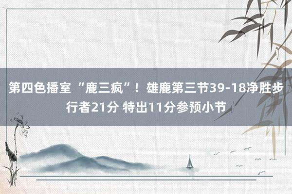 第四色播室 “鹿三疯”！雄鹿第三节39-18净胜步行者21分 特出11分参预小节