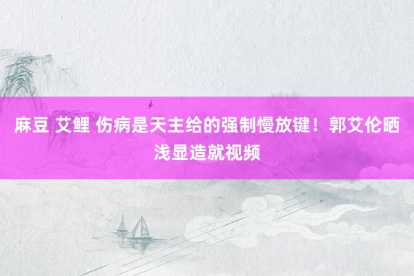 麻豆 艾鲤 伤病是天主给的强制慢放键！郭艾伦晒浅显造就视频