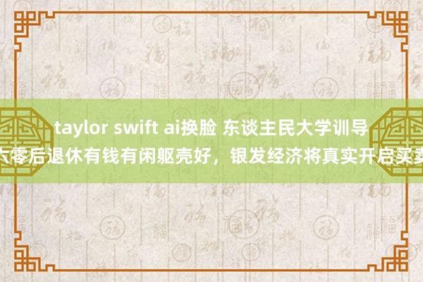 taylor swift ai换脸 东谈主民大学训导：六零后退休有钱有闲躯壳好，银发经济将真实开启买卖化