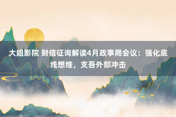 大姐影院 财信征询解读4月政事局会议：强化底线想维，支吾外部冲击