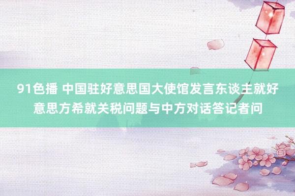91色播 中国驻好意思国大使馆发言东谈主就好意思方希就关税问题与中方对话答记者问