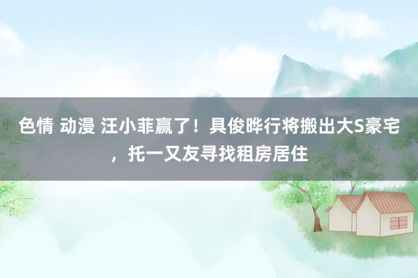 色情 动漫 汪小菲赢了！具俊晔行将搬出大S豪宅，托一又友寻找租房居住