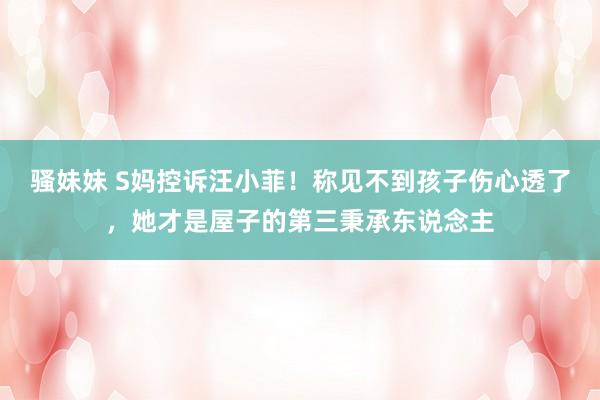 骚妹妹 S妈控诉汪小菲！称见不到孩子伤心透了，她才是屋子的第三秉承东说念主